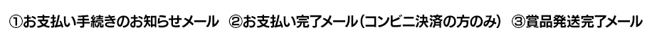 ①お支払い手続きのお知らせメール ②お支払い完了メール(コンビニ決済の方のみ) ③賞品発送完了メール