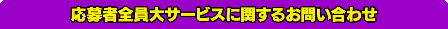 応募者全員大サービスに関するお問い合わせ